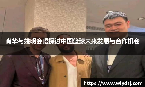 肖华与姚明会晤探讨中国篮球未来发展与合作机会