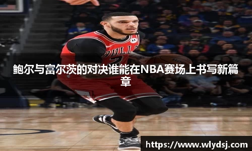 鲍尔与富尔茨的对决谁能在NBA赛场上书写新篇章