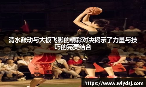 清水鼓动与大板飞脚的精彩对决揭示了力量与技巧的完美结合