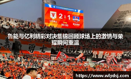 鲁能与亿利精彩对决集锦回顾球场上的激情与荣耀瞬间重温